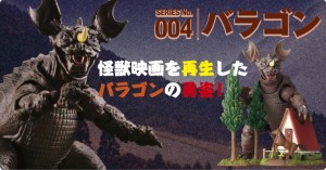 SERIES No.004 バラゴン　怪獣映画を再生したバラゴンの勇姿！