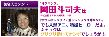 著名人コメント　オタキング　岡田斗司夫氏　株式会社オタキング社長、作家　「オサレなショップに並ぶジャックは動かない。でも人形アニ、特撮ヒーローだよ。ジャックはグリグリ動いてナンボでしょうが！」